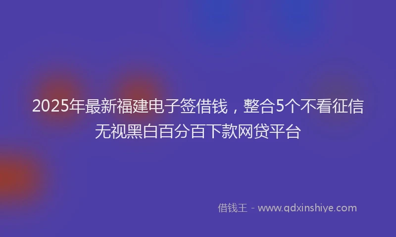2025年最新福建电子签借钱，整合5个不看征信无视黑白百分百下款网贷平台