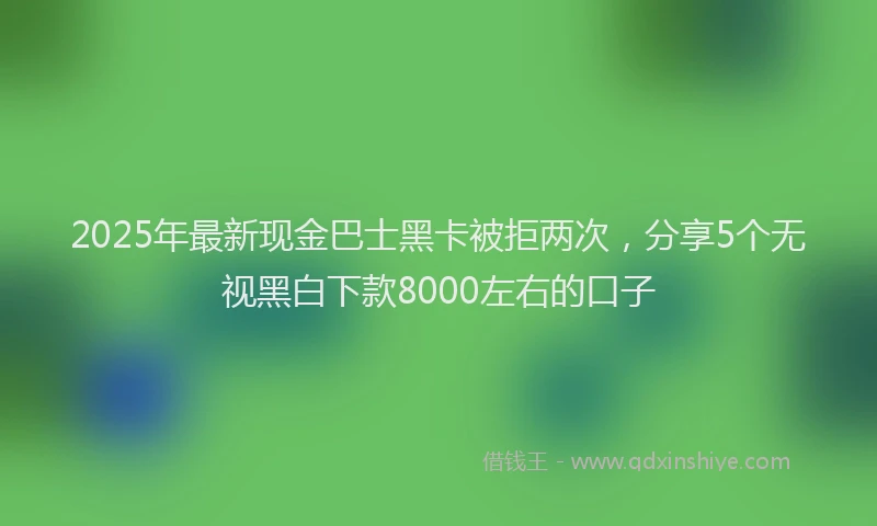 2025年最新现金巴士黑卡被拒两次，分享5个无视黑白下款8000左右的口子