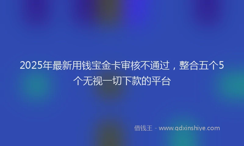 2025年最新用钱宝金卡审核不通过，整合五个5个无视一切下款的平台
