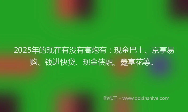 2025年的现在有没有高炮有：现金巴士、京享易购、钱进快贷、现金侠融、鑫享花等。