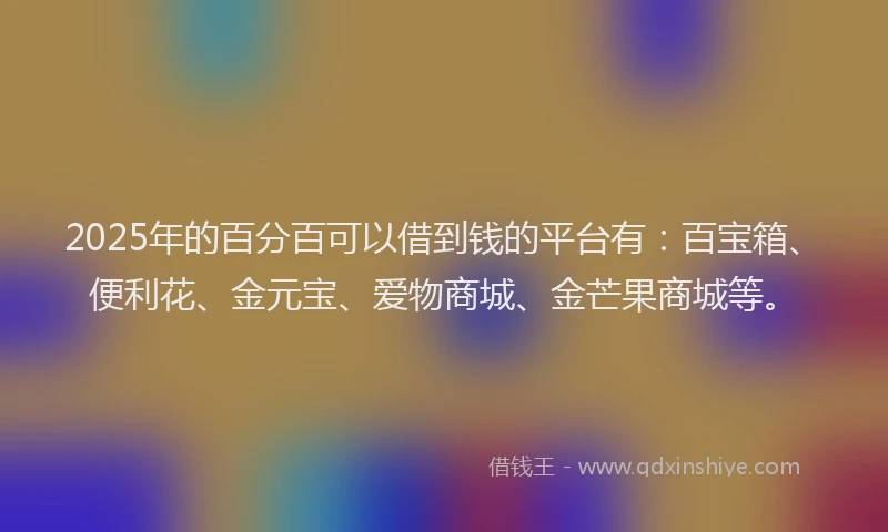 2025年的百分百可以借到钱的平台有：百宝箱、便利花、金元宝、爱物商城、金芒果商城等。