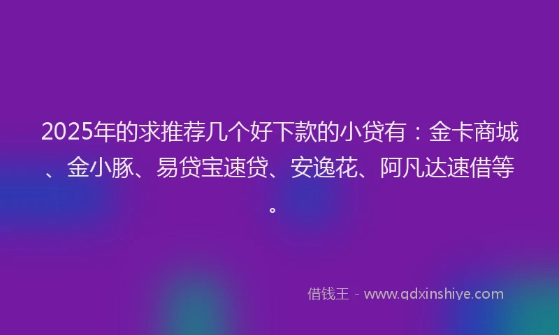 2025年的求推荐几个好下款的小贷有：金卡商城、金小豚、易贷宝速贷、安逸花、阿凡达速借等。