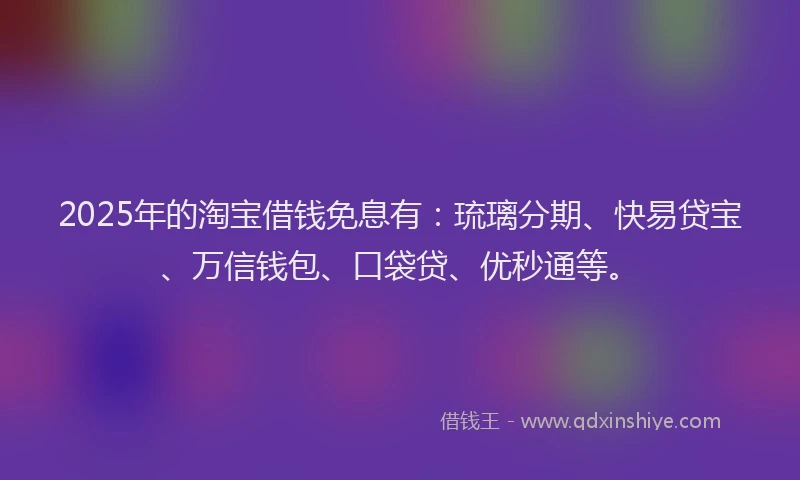 2025年的淘宝借钱免息有：琉璃分期、快易贷宝、万信钱包、口袋贷、优秒通等。