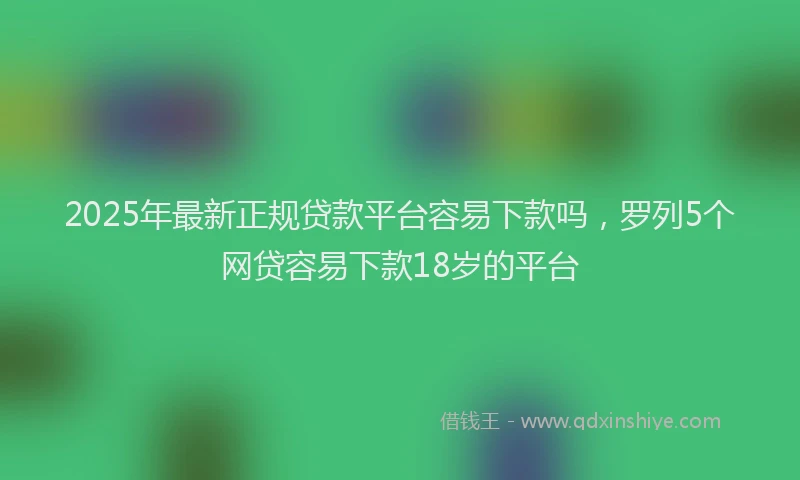 2025年最新正规贷款平台容易下款吗，罗列5个网贷容易下款18岁的平台