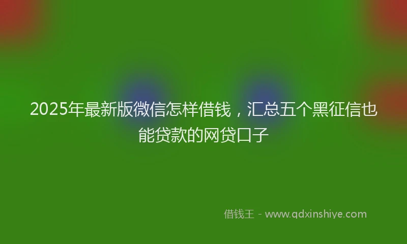 2025年最新版微信怎样借钱，汇总五个黑征信也能贷款的网贷口子