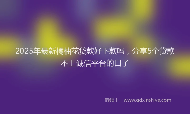 2025年最新橘柚花贷款好下款吗，分享5个贷款不上诚信平台的口子