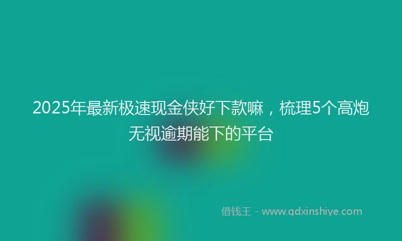 2025年最新极速现金侠好下款嘛，梳理5个高炮无视逾期能下的平台