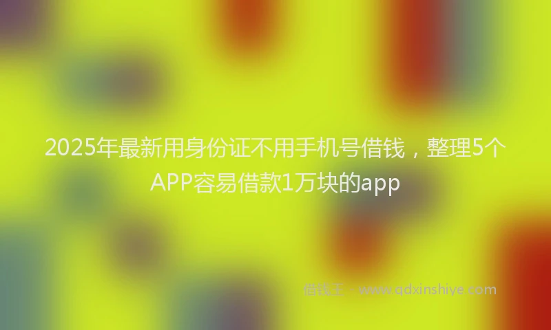 2025年最新用身份证不用手机号借钱，整理5个APP容易借款1万块的app