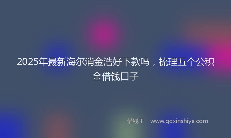 2025年最新海尔消金浩好下款吗，梳理五个公积金借钱口子