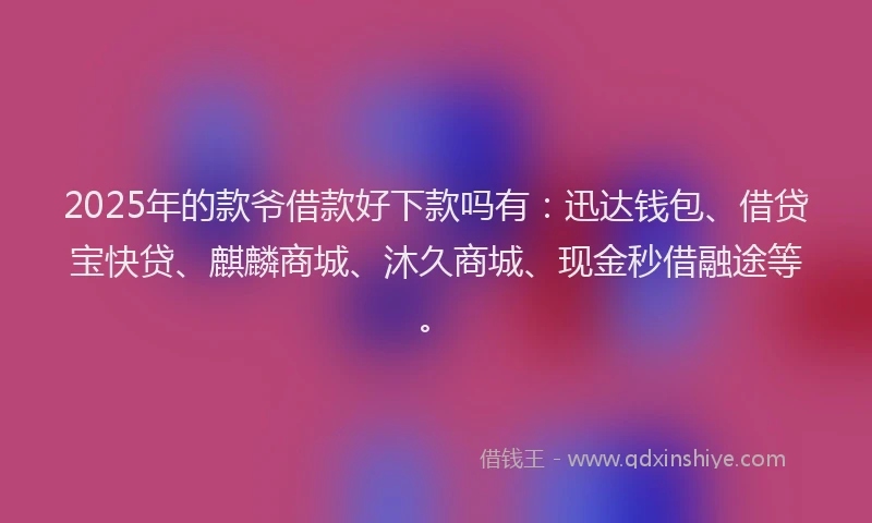 2025年的款爷借款好下款吗有：迅达钱包、借贷宝快贷、麒麟商城、沐久商城、现金秒借融途等。