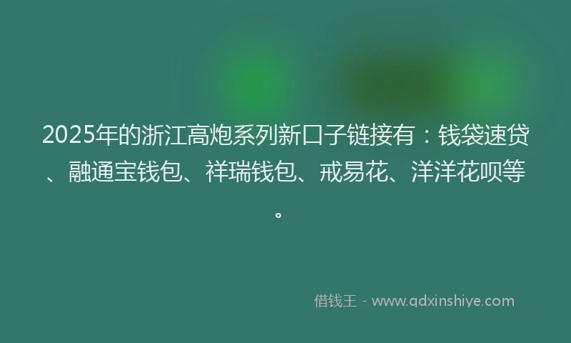 2025年的浙江高炮系列新口子链接有：钱袋速贷、融通宝钱包、祥瑞钱包、戒易花、洋洋花呗等。