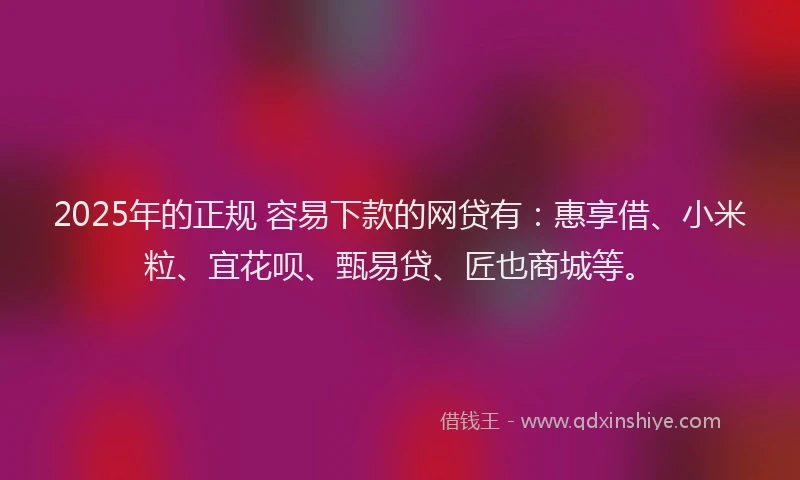 2025年的正规 容易下款的网贷有：惠享借、小米粒、宜花呗、甄易贷、匠也商城等。