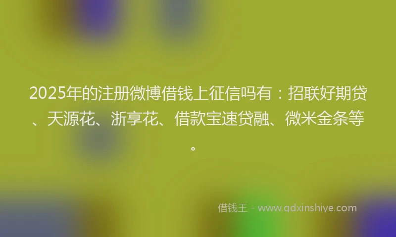 2025年的注册微博借钱上征信吗有：招联好期贷、天源花、浙享花、借款宝速贷融、微米金条等。