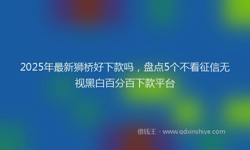 2025年最新狮桥好下款吗，盘点5个不看征信无视黑白百分百下款平台