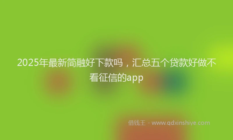 2025年最新简融好下款吗，汇总五个贷款好做不看征信的app