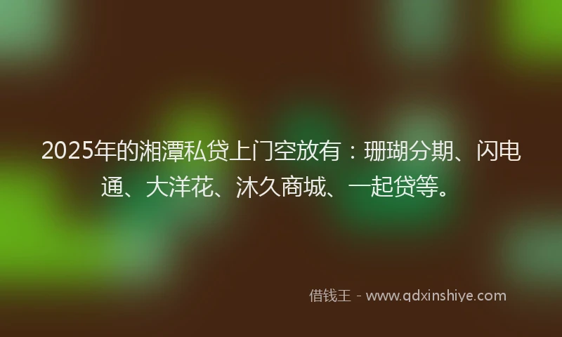 2025年的湘潭私贷上门空放有：珊瑚分期、闪电通、大洋花、沐久商城、一起贷等。