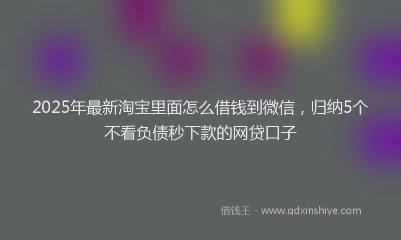 2025年最新淘宝里面怎么借钱到微信，归纳5个不看负债秒下款的网贷口子