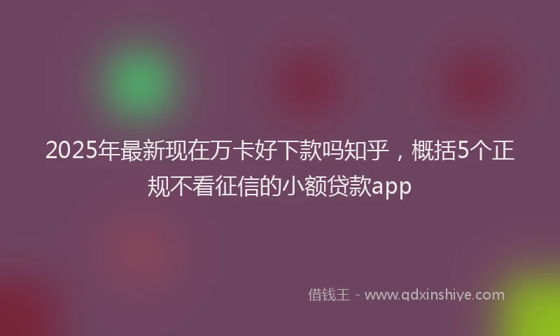 2025年最新现在万卡好下款吗知乎，概括5个正规不看征信的小额贷款app