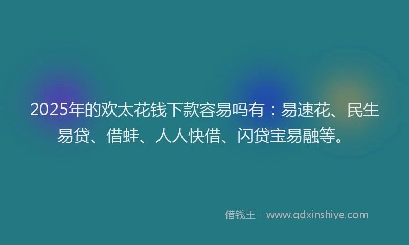 2025年的欢太花钱下款容易吗有：易速花、民生易贷、借蛙、人人快借、闪贷宝易融等。
