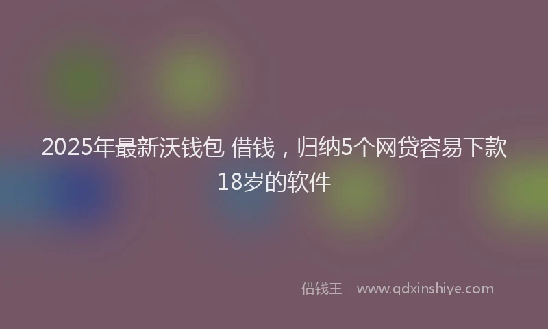 2025年最新沃钱包 借钱，归纳5个网贷容易下款18岁的软件