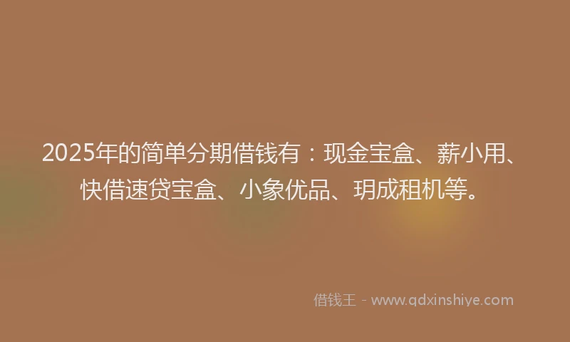 2025年的简单分期借钱有：现金宝盒、薪小用、快借速贷宝盒、小象优品、玥成租机等。