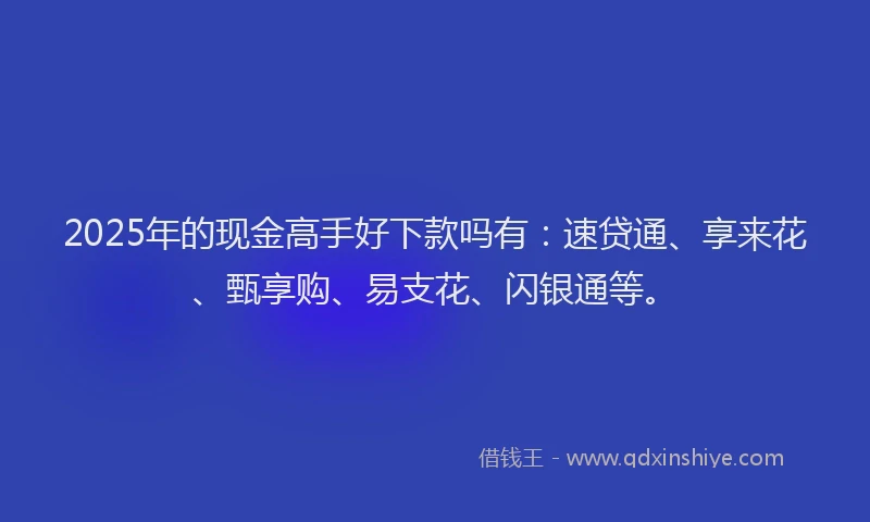 2025年的现金高手好下款吗有：速贷通、享来花、甄享购、易支花、闪银通等。
