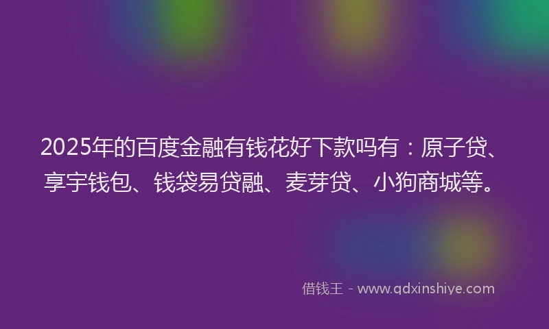 2025年的百度金融有钱花好下款吗有：原子贷、享宇钱包、钱袋易贷融、麦芽贷、小狗商城等。