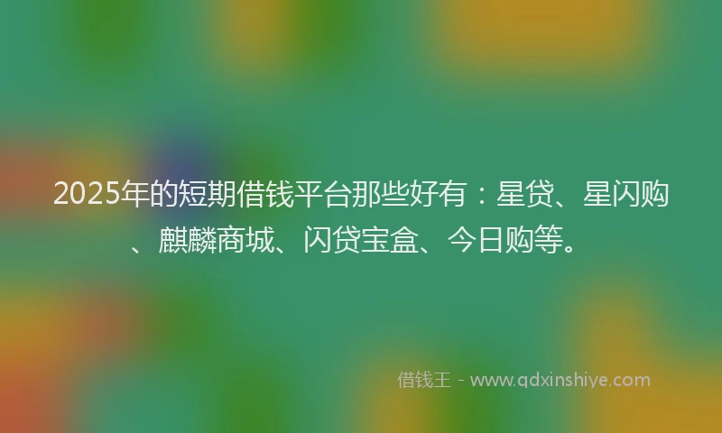 2025年的短期借钱平台那些好有：星贷、星闪购、麒麟商城、闪贷宝盒、今日购等。