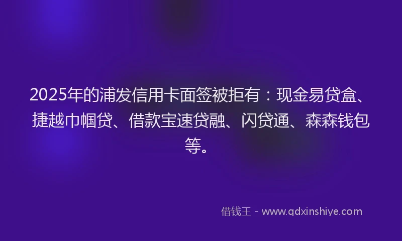 2025年的浦发信用卡面签被拒有：现金易贷盒、捷越巾帼贷、借款宝速贷融、闪贷通、森森钱包等。