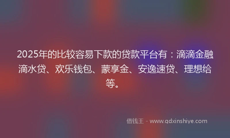 2025年的比较容易下款的贷款平台有：滴滴金融滴水贷、欢乐钱包、蒙享金、安逸速贷、理想给等。