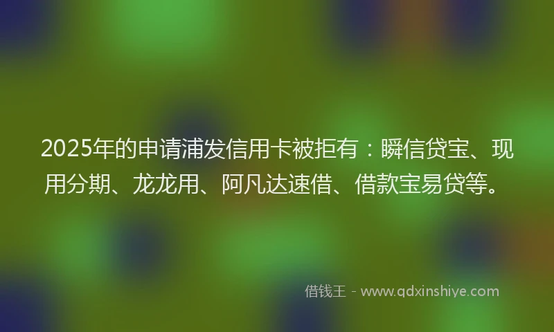 2025年的申请浦发信用卡被拒有：瞬信贷宝、现用分期、龙龙用、阿凡达速借、借款宝易贷等。
