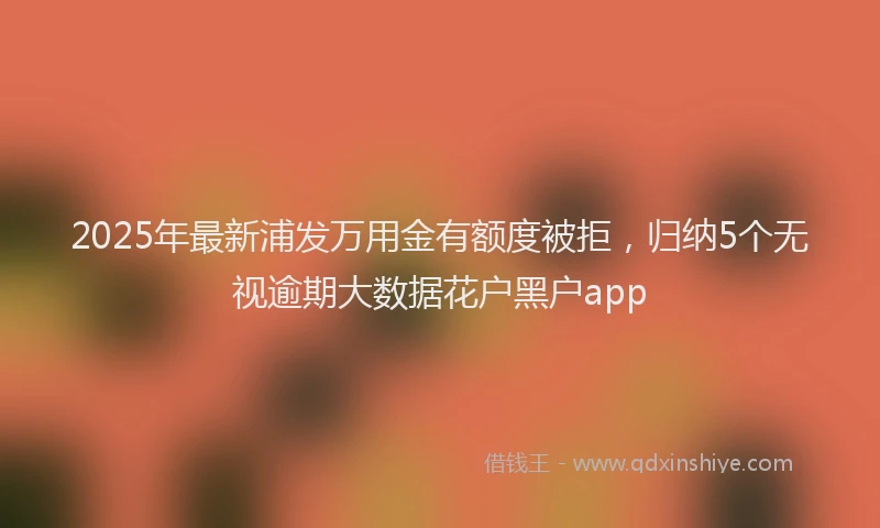 2025年最新浦发万用金有额度被拒，归纳5个无视逾期大数据花户黑户app