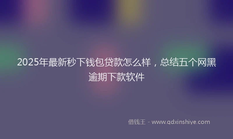 2025年最新秒下钱包贷款怎么样，总结五个网黑逾期下款软件