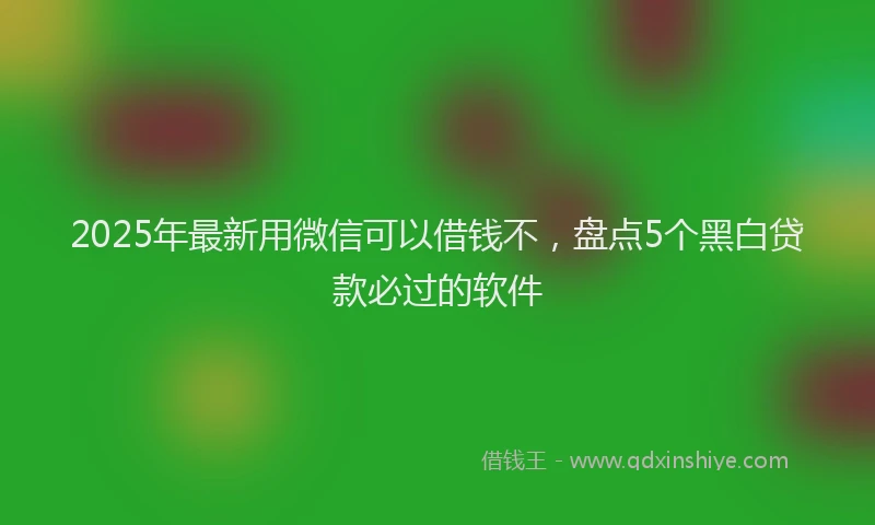 2025年最新用微信可以借钱不，盘点5个黑白贷款必过的软件