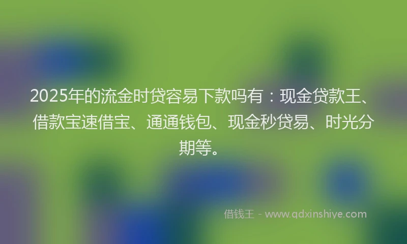 2025年的流金时贷容易下款吗有：现金贷款王、借款宝速借宝、通通钱包、现金秒贷易、时光分期等。