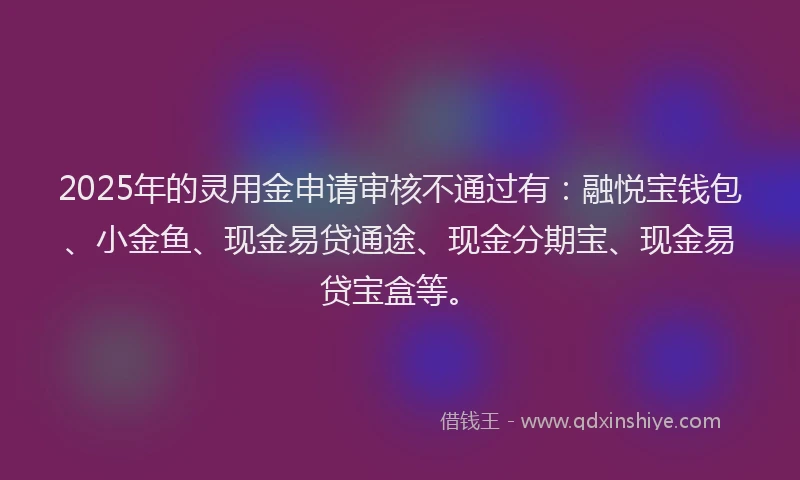 2025年的灵用金申请审核不通过有：融悦宝钱包、小金鱼、现金易贷通途、现金分期宝、现金易贷宝盒等。