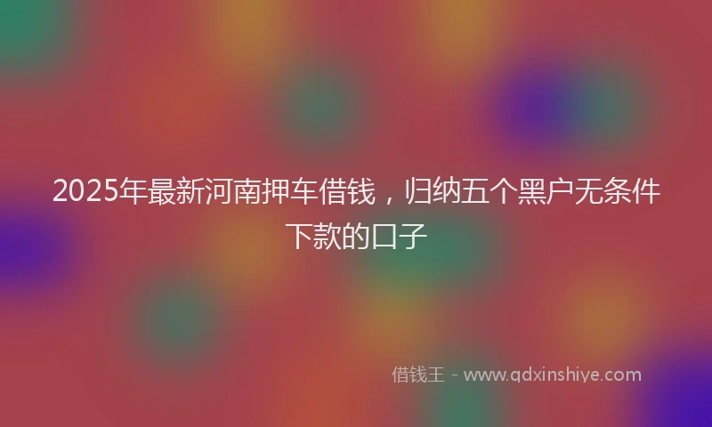 2025年最新河南押车借钱，归纳五个黑户无条件下款的口子