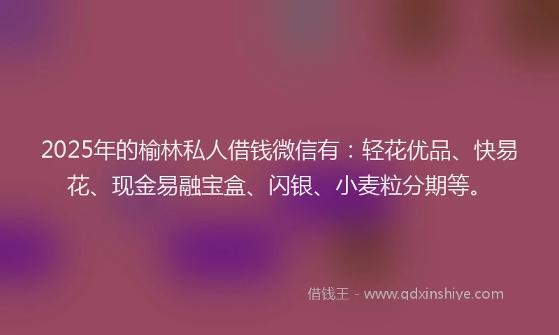 2025年的榆林私人借钱微信有：轻花优品、快易花、现金易融宝盒、闪银、小麦粒分期等。