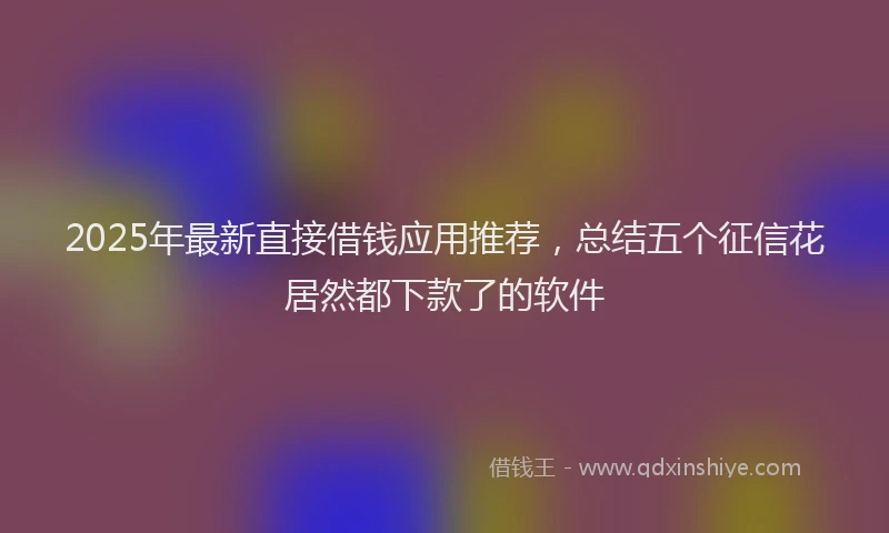 2025年最新直接借钱应用推荐，总结五个征信花居然都下款了的软件