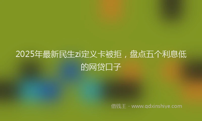 2025年最新民生zi定义卡被拒，盘点五个利息低的网贷口子