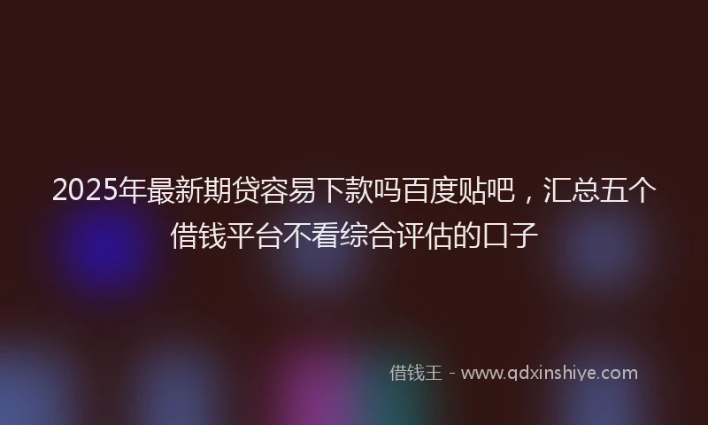 2025年最新期贷容易下款吗百度贴吧，汇总五个借钱平台不看综合评估的口子