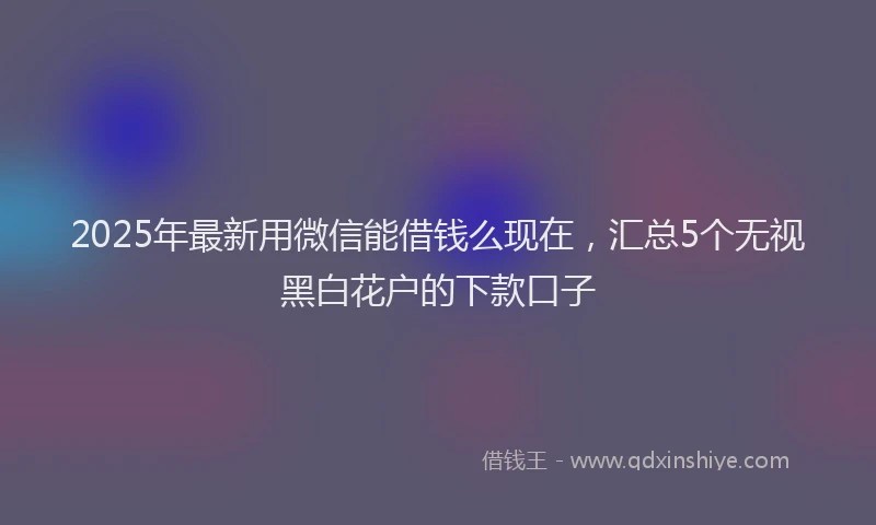 2025年最新用微信能借钱么现在，汇总5个无视黑白花户的下款口子