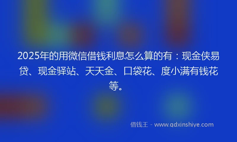 2025年的用微信借钱利息怎么算的有：现金侠易贷、现金驿站、天天金、口袋花、度小满有钱花等。