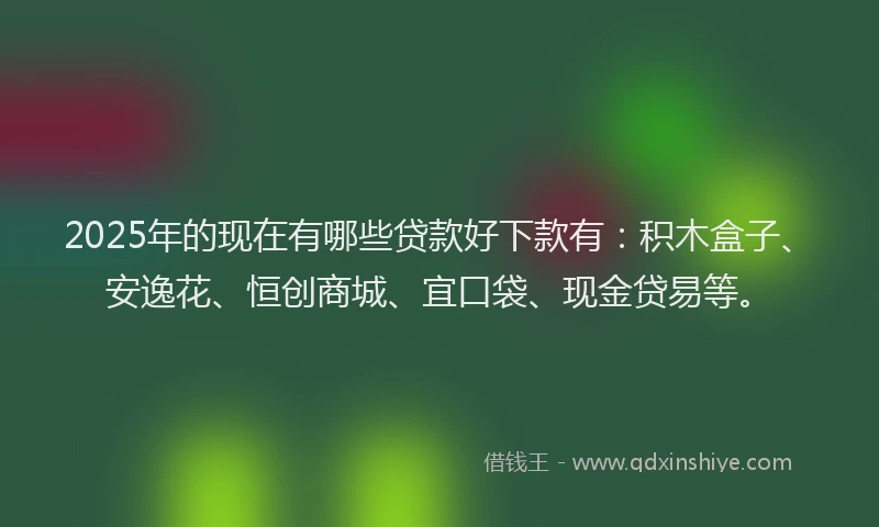 2025年的现在有哪些贷款好下款有：积木盒子、安逸花、恒创商城、宜口袋、现金贷易等。