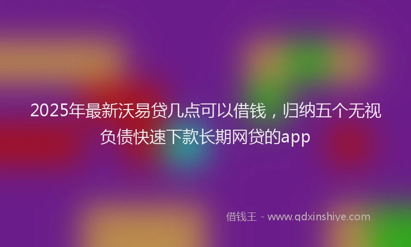 2025年最新沃易贷几点可以借钱，归纳五个无视负债快速下款长期网贷的app