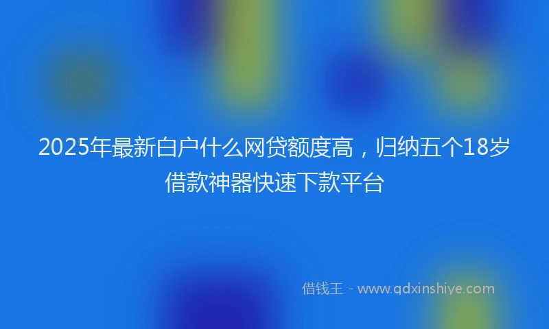 2025年最新白户什么网贷额度高，归纳五个18岁借款神器快速下款平台