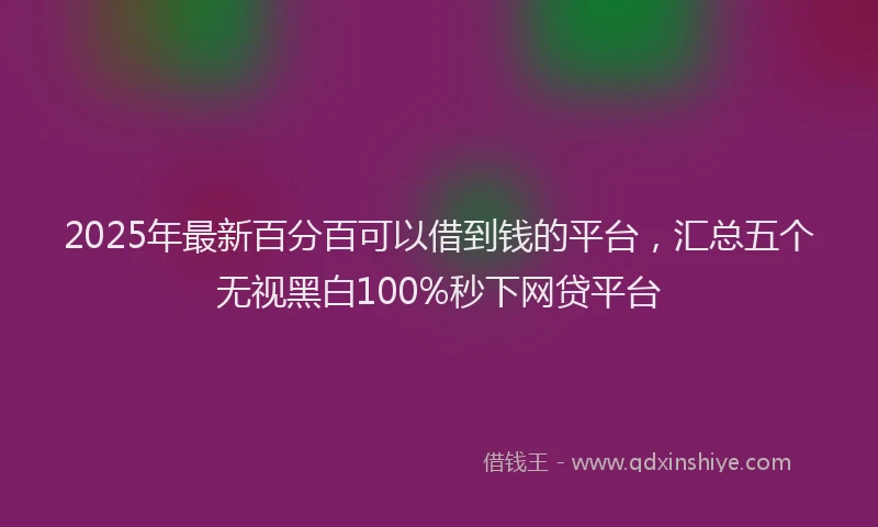 2025年最新百分百可以借到钱的平台，汇总五个无视黑白100%秒下网贷平台