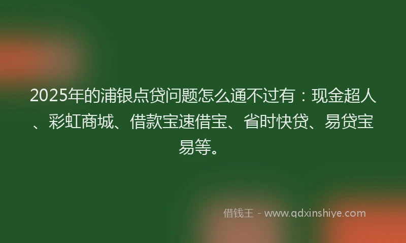 2025年的浦银点贷问题怎么通不过有：现金超人、彩虹商城、借款宝速借宝、省时快贷、易贷宝易等。