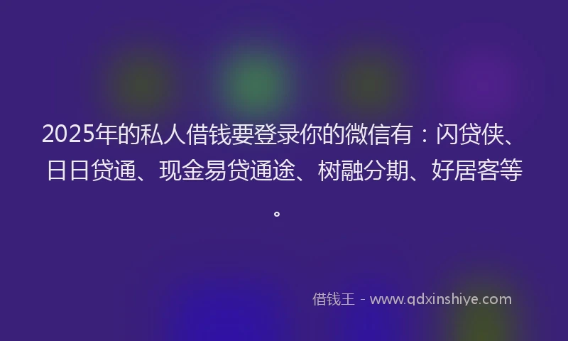 2025年的私人借钱要登录你的微信有：闪贷侠、日日贷通、现金易贷通途、树融分期、好居客等。