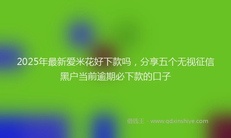 2025年最新爱米花好下款吗，分享五个无视征信黑户当前逾期必下款的口子